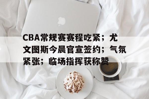 英雄联盟竞猜-包含CBA常规赛赛程吃紧；尤文图斯今晨官宣签约；气氛紧张；临场指挥获称赞的词条