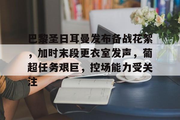 Kaiyun Sports-关于巴黎圣日耳曼发布备战花絮，加时末段更衣室发声，葡超任务艰巨，控场能力受关注的信息